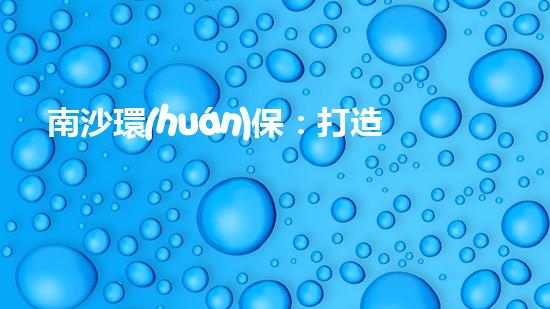 南沙環(huán)保：打造綠色未來，讓城市更美好
